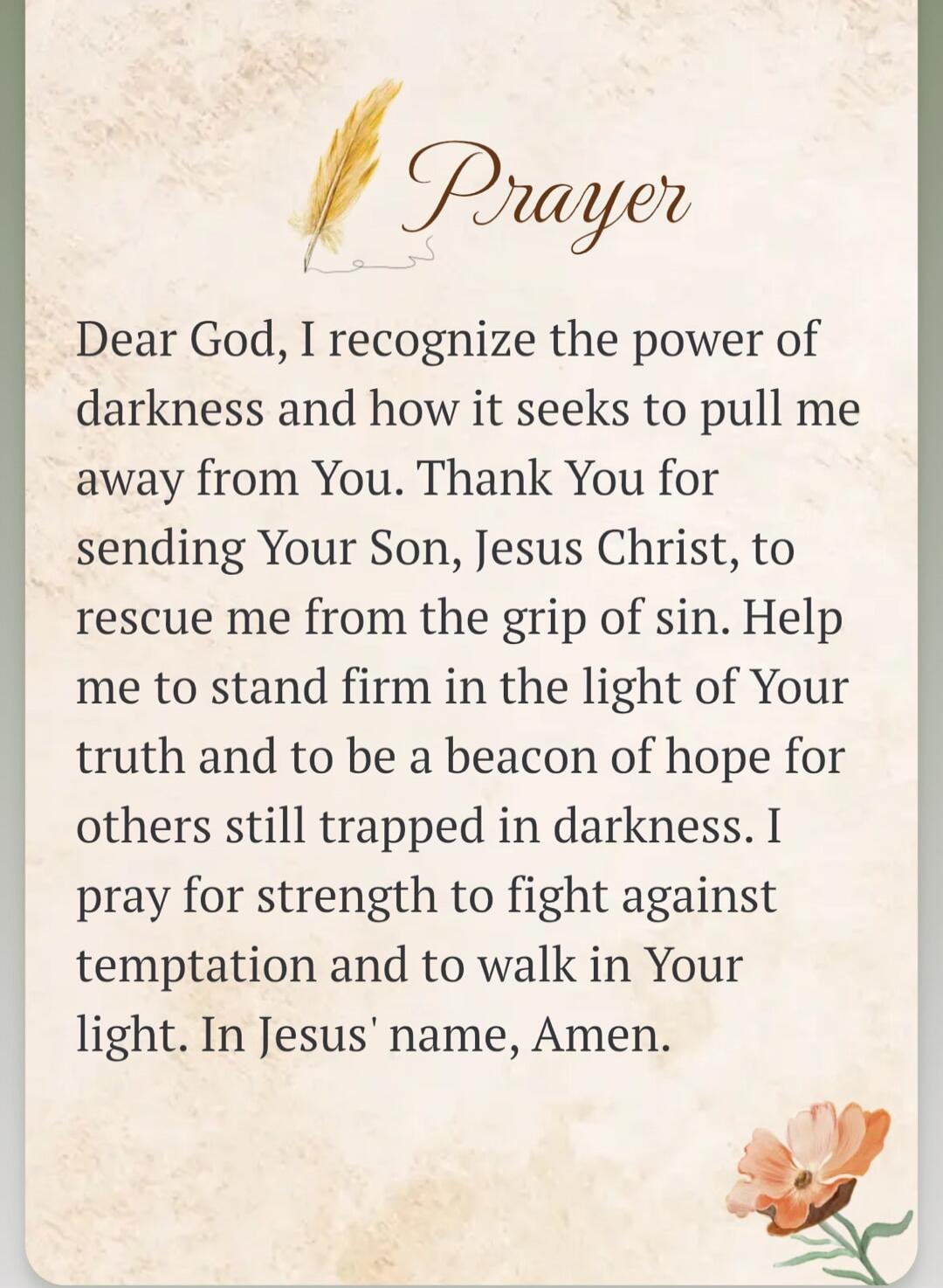 Prayer Dear God, I recognize the power of darkness and how it seeks to pull me away from You. Thank You for sending Your Son, Jesus Christ, to rescue me from the grip of sin. Help me to stand firm in the light of Your truth and to be a beacon of hope for others still trapped in darkness. I pray for strength to fight against temptation and to walk i