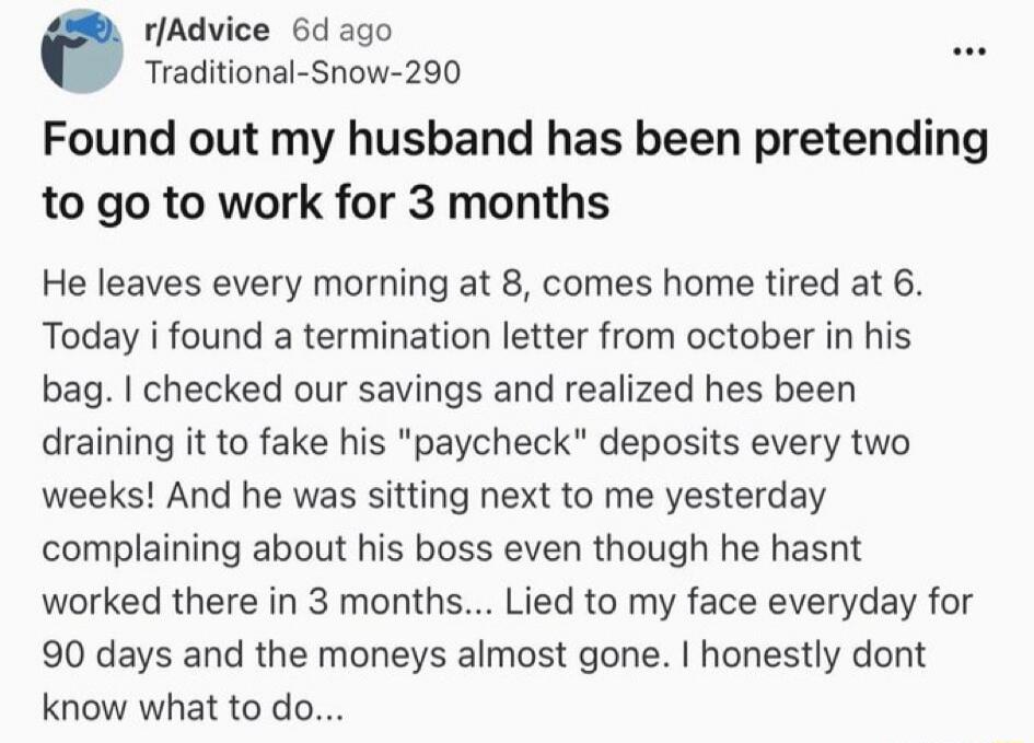 r/Advice 6d ago Traditional-Snow-290 Found out my husband has been pretending to go to work for 3 months He leaves every morning at 8, comes home tired at 6. Today i found a termination letter from october in his bag. I checked our savings and realized hes been draining it to fake his 