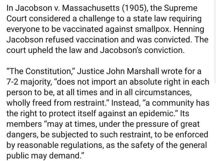 In Jacobson v Massachusetts 1905 the Supreme Court considered a challenge to a state law requiring everyone to be vaccinated against smallpox Henning Jacobson refused vaccination and was convicted The court upheld the law and Jacobsons conviction The Constitution Justice John Marshall wrote for a 7 2 majority does not import an absolute right in each person to be at all times and in all circumstan