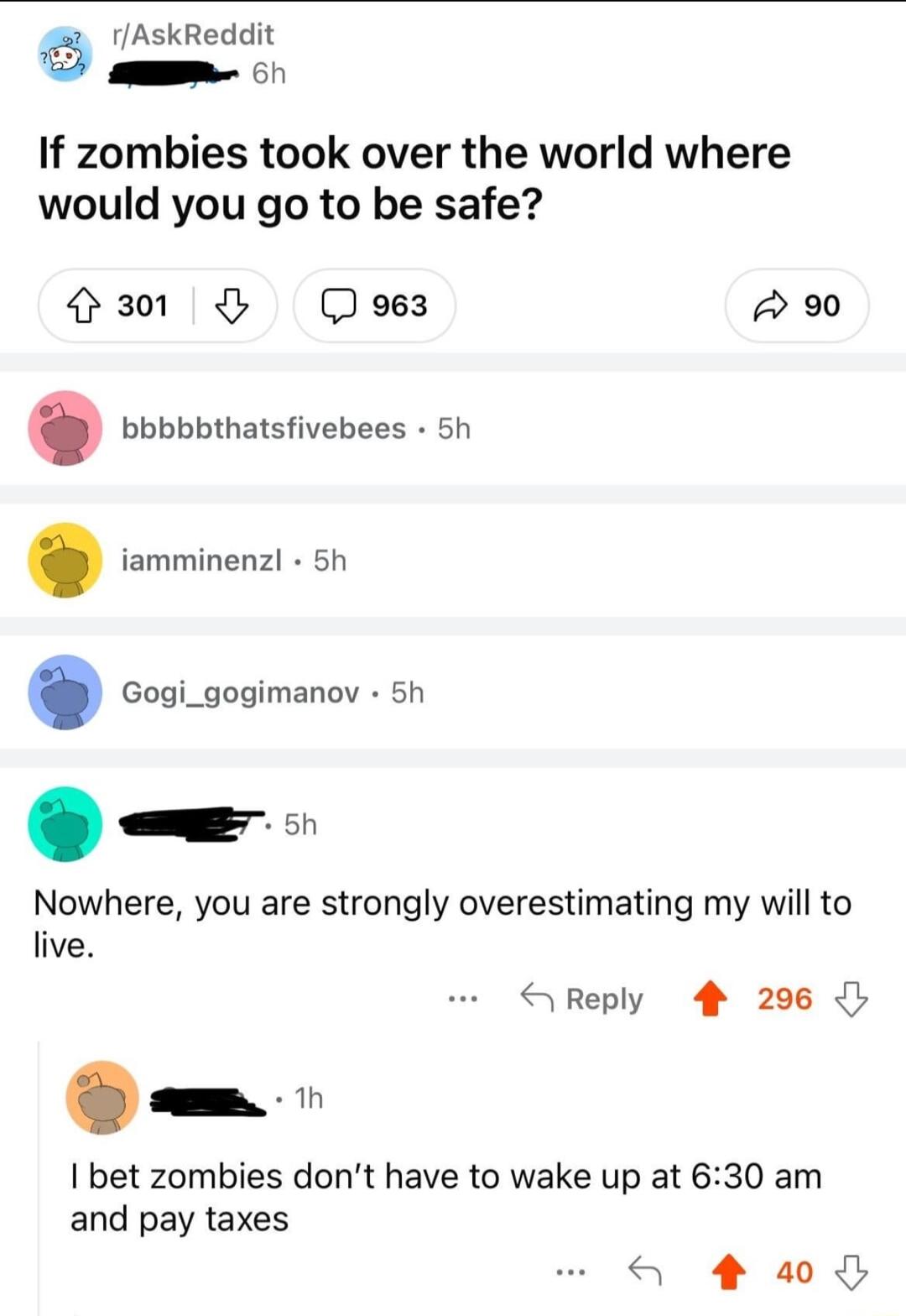 rAskReddit A 1 If zombies took over the world where would you go to be safe H301 oes A 920 bbbbbthatsfivebees 5h iamminenz 5h Gogi_gogimanov 5h Nowhere you are strongly overestimating my will to live bet zombies dont have to wake up at 630 am and pay taxes S Reply 4 296 S 4 a0