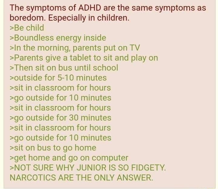 i Anonymous ID FGpiNzdc i1 082322Tue122628 No392240407 The symptoms of ADHD are the same symptoms as boredom Especially in children Be child Boundless energy inside In the morning parents put on TV Parents give a tablet to sit and play on Then sit on bus until school outside for 5 10 minutes sit in classroom for hours go outside for 10 minutes sit in classroom for hours go outside for 30 minutes s