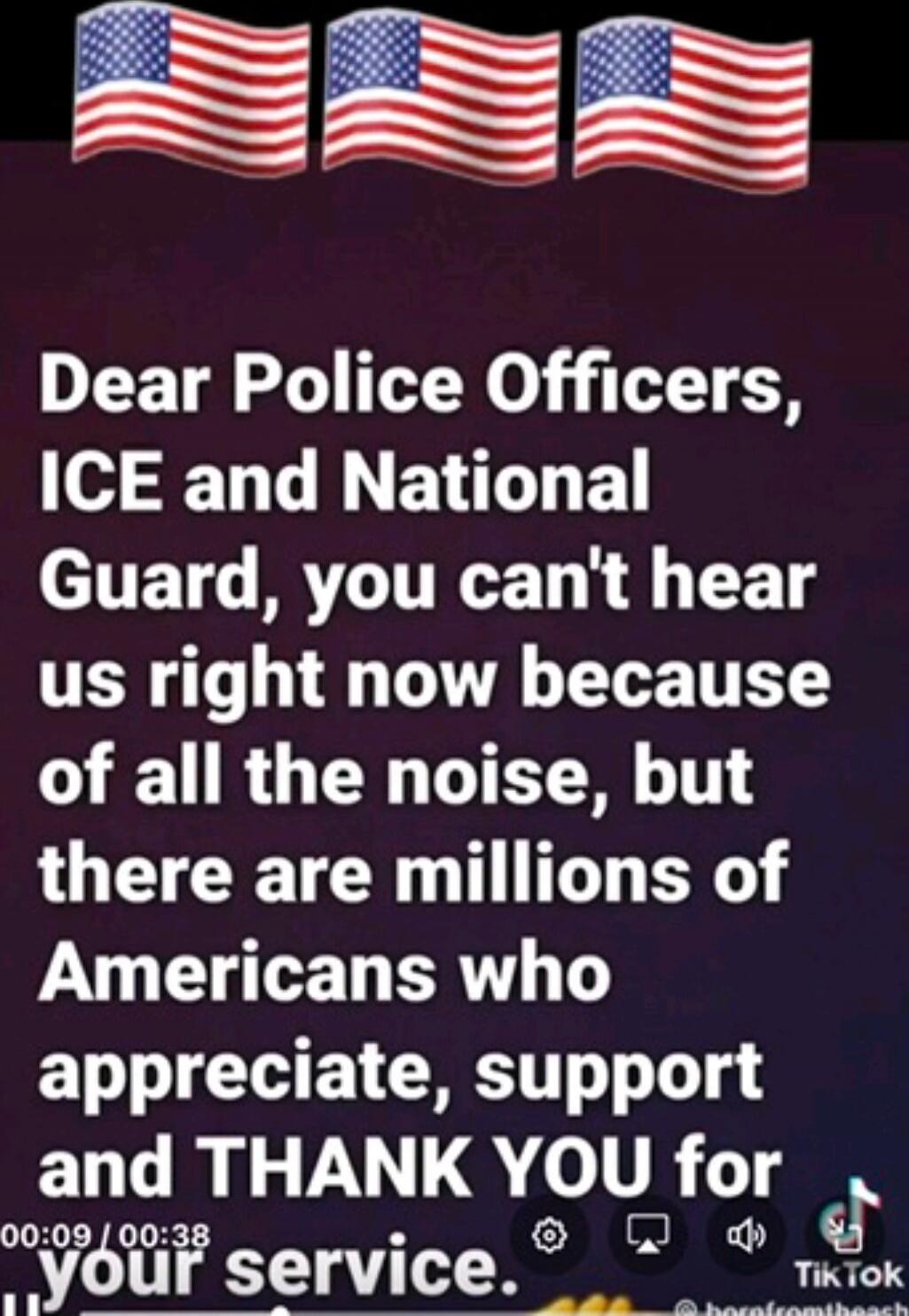 Dear Police Officers, ICE and National Guard, you can't hear us right now because of all the noise, but there are millions of Americans who appreciate, support and THANK YOU for your service.