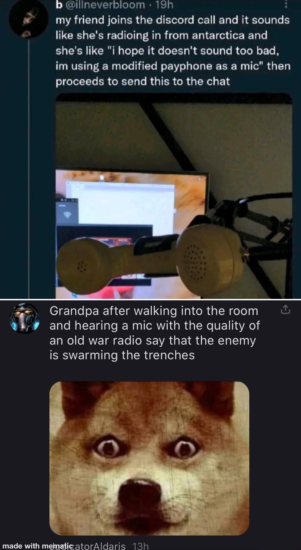 b ilineverbloom 19h my friend joins the discord call and it et like shes radioing in from antarctica and ELER TER N L EE R LT LR CL L im using a modified payphone as a mic then proceeds to send this to the chat o Grandpa after walking into the room and hearing a mic with the quality of an old war radio say that the enemy ESVER DT RUERER S made with mndadicatoriidarie