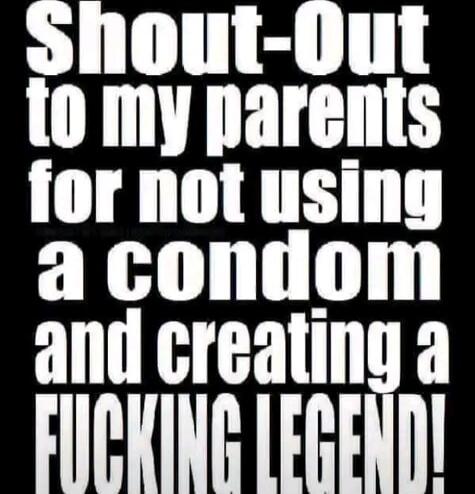 Shout-Out to my parents for not using a condom and creating a FUCKING LEGEND!