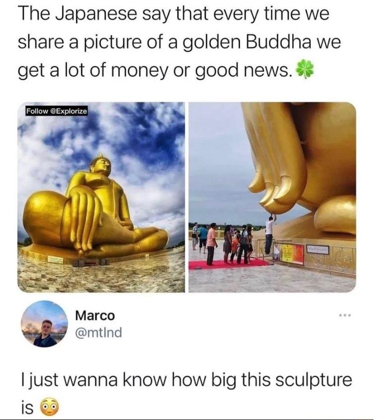 The Japanese say that every time we share a picture of a golden Buddha we get a lot of money or good news Marco w mtind just wanna know how big this sculpture is