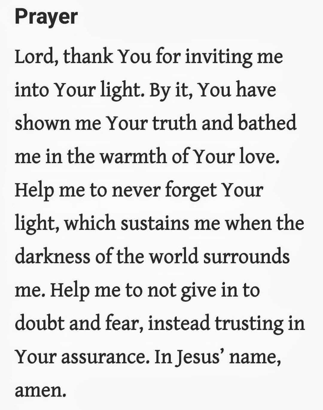 Prayer

Lord, thank You for inviting me into Your light. By it, You have shown me Your truth and bathed me in the warmth of Your love.
Help me to never forget Your light, which sustains me when the darkness of the world surrounds me. Help me to not give in to doubt and fear, instead trusting in Your assurance. In Jesus’ name, amen.