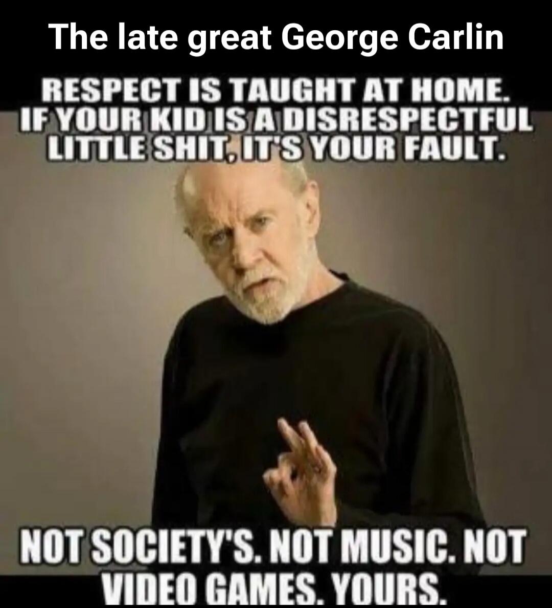 The late great George Carlin. RESPECT IS TAUGHT AT HOME. IF YOUR KID IS A DISRESPECTFUL LITTLE SHIT, IT'S YOUR FAULT. NOT SOCIETY'S. NOT MUSIC. NOT VIDEO GAMES. YOURS.
