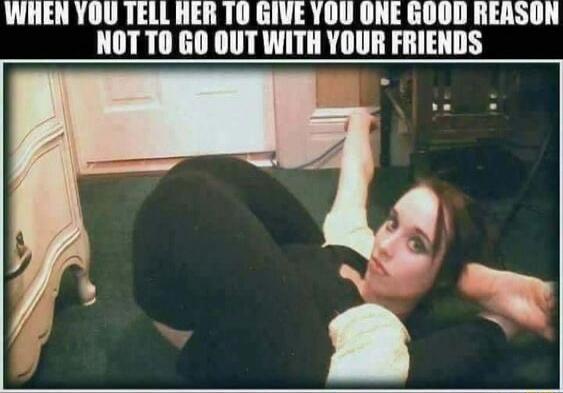 WHEN YOU TELL HER TO GIVE YOU ONE GOOD REASON NOT TO GO OUT WITH YOUR FRIENDS