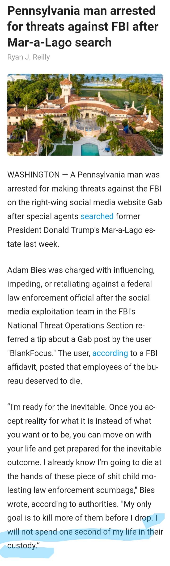 Pennsylvania man arrested for threats against FBI after Mar a Lago search Ryan J Reilly WASHINGTON A Pennsylvania man was arrested for making threats against the FBI on the right wing social media website Gab after special agents searched former President Donald Trumps Mar a Lago es tate last week Adam Bies was charged with influencing impeding or retaliating against a federal law enforcement offi