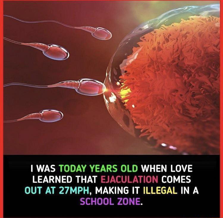 WAS TODAY YEARS OLD WHEN LOVE LEARNED THAT EJACULATION COMES OUT AT 27MPH MAKING IT ILLEGAL IN A SCHOOL ZONE