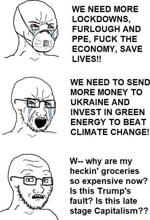 WE NEED MORE LOCKDOWNS FURLOUGH AND PPE FUCK THE ECONOMY SAVE LIVES WE NEED TO SEND MORE MONEY TO UKRAINE AND INVEST IN GREEN ENERGY TO BEAT CLIMATE CHANGE W why are my heckin groceries so expensive now Is this Trumps fault Is this late stage Capitalism