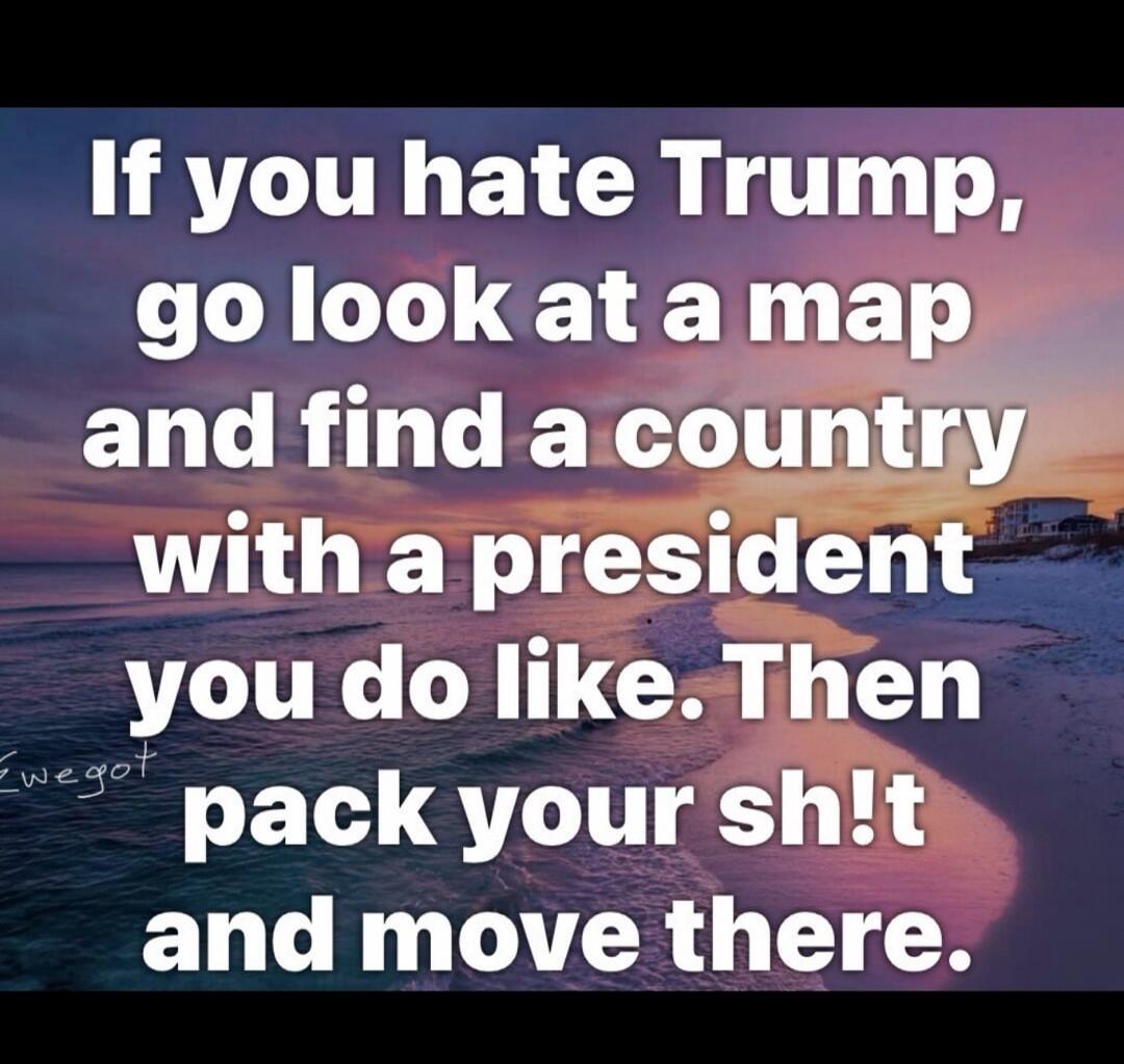 If you hate Trump, go look at a map and find a country with a president you do like. Then pack your sh!t and move there.