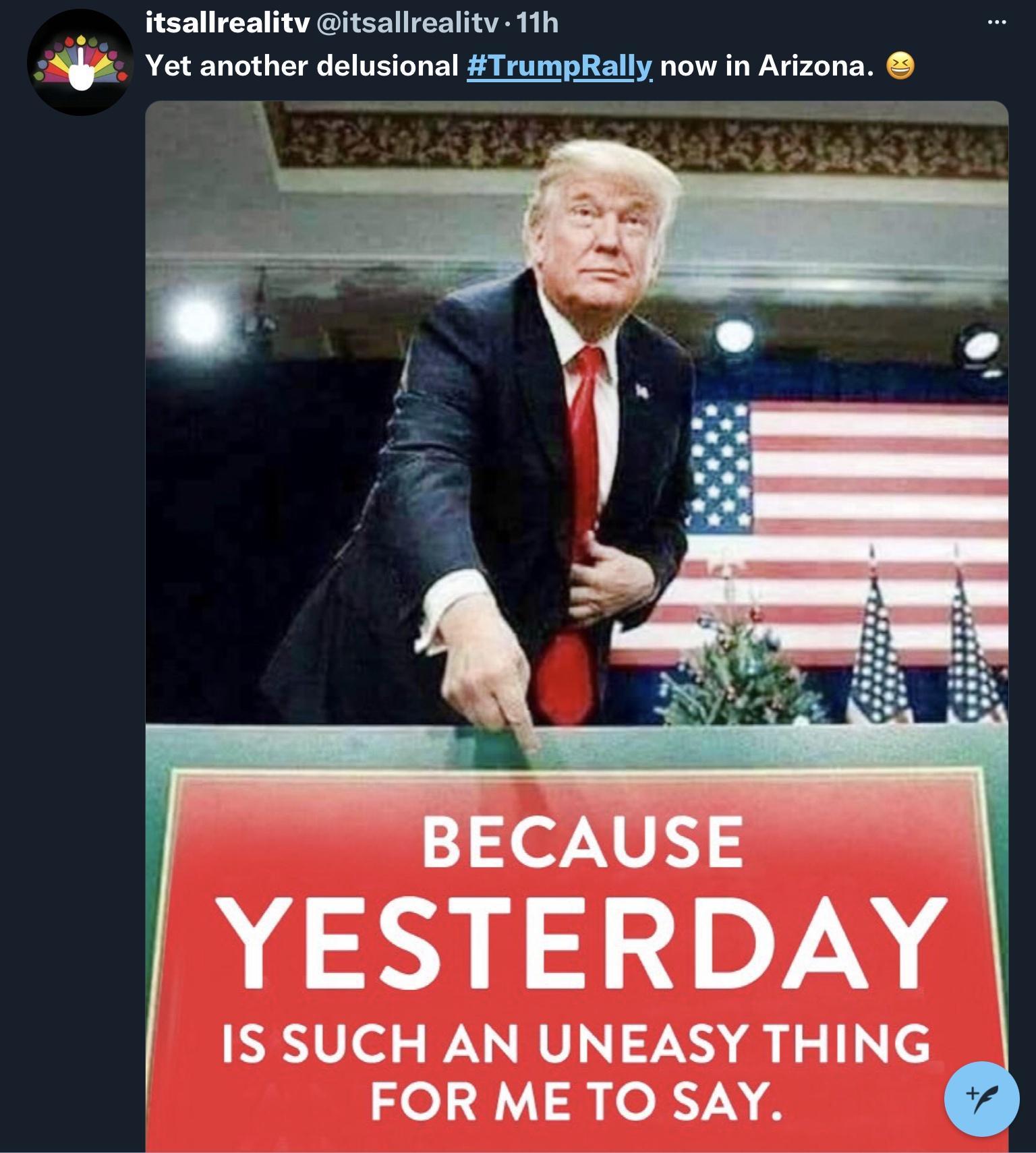itsallrealitv itsallrealitv 11h Yet another delusional TrumpRally now in Arizona o YESTERDAY IS SUCH AN UNEASY THING FOR ME TO SAY