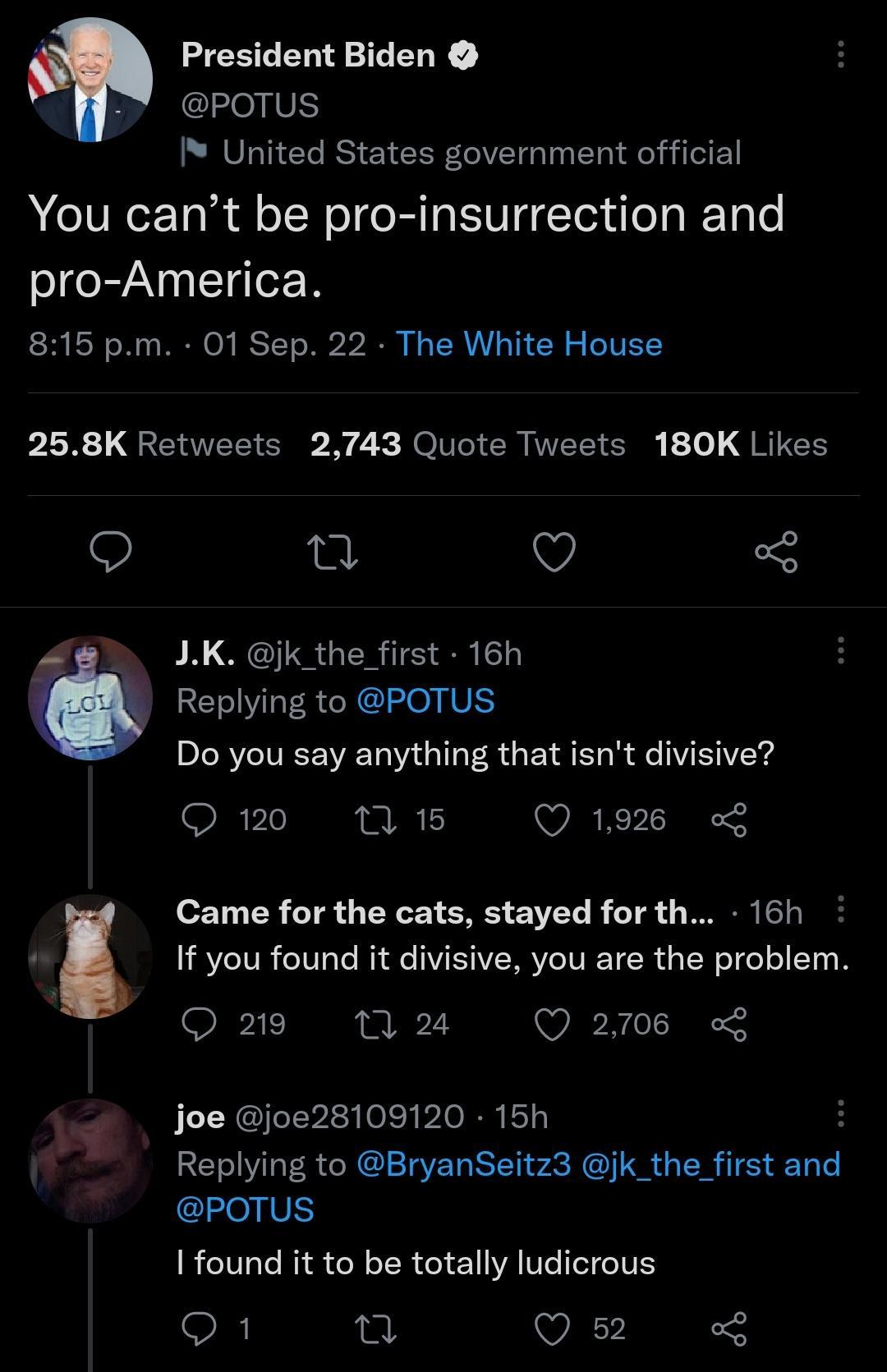 President Biden y POTUS United States government official You cant be pro insurrection and pro America 815 pm 01 Sep 22 The White House PR GENEEICEE N 2 NI TR NECIEIR 10 JRIEH 9 e Q LK jk_the first 16h Replying to POTUS Do you say anything that isnt divisive Q 120 n 5 Q1926 Came for the cats stayed for th 16h If you found it divisive you are the problem SXPIERE 23 Q 2708 L Joe joe28109120 15h B Re