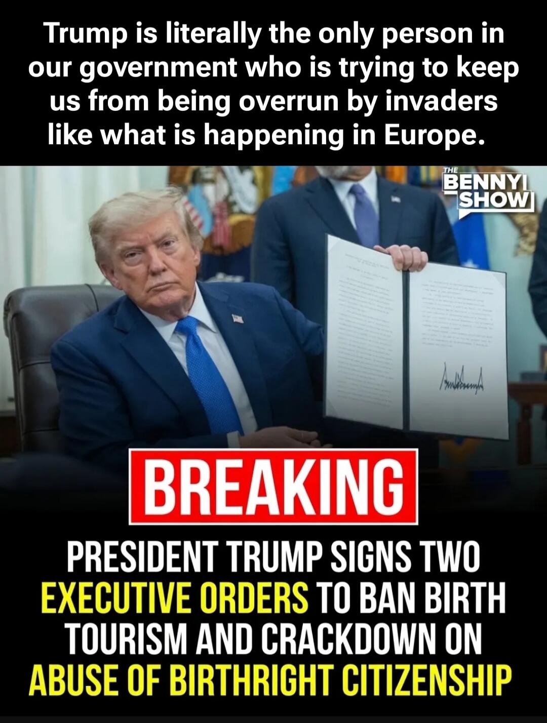 Trump is literally the only person in our government who is trying to keep us from being overrun by invaders like what is happening in Europe. THE BENNYI SHOW. BREAKING. PRESIDENT TRUMP SIGNS TWO EXECUTIVE ORDERS TO BAN BIRTH TOURISM AND CRACKDOWN ON ABUSE OF BIRTHRIGHT CITIZENSHIP.