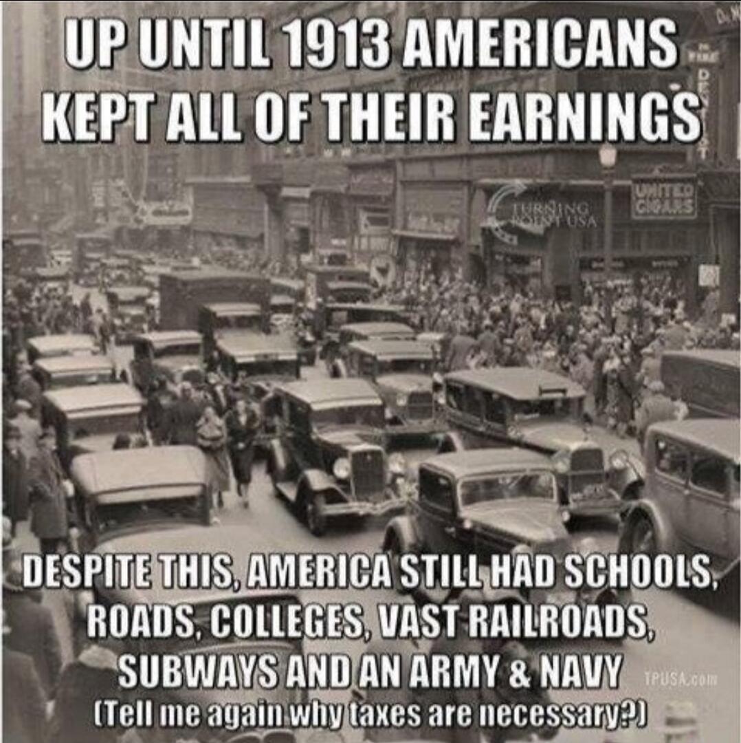 UP UNTIL 1913 AMERICANS KEPT ALL OF THEIR EARNINGS DESPITE THIS, AMERICA STILL HAD SCHOOLS, ROADS, COLLEGES, VAST RAILROADS, SUBWAYS AND AN ARMY & NAVY (Tell me again why taxes are necessary?)