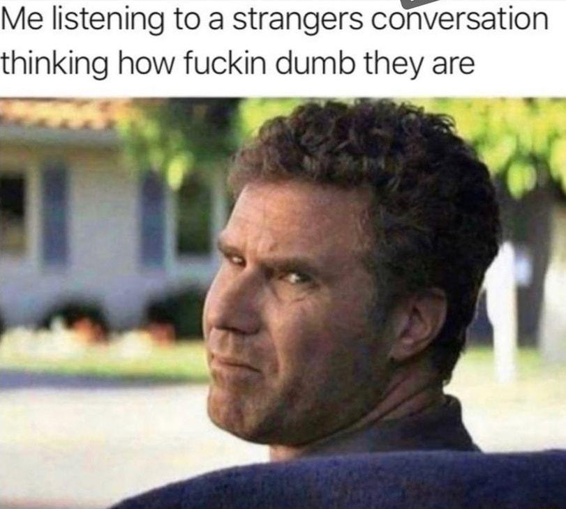 Me listening to a strangers conversation thinking how fuckin dumb they are