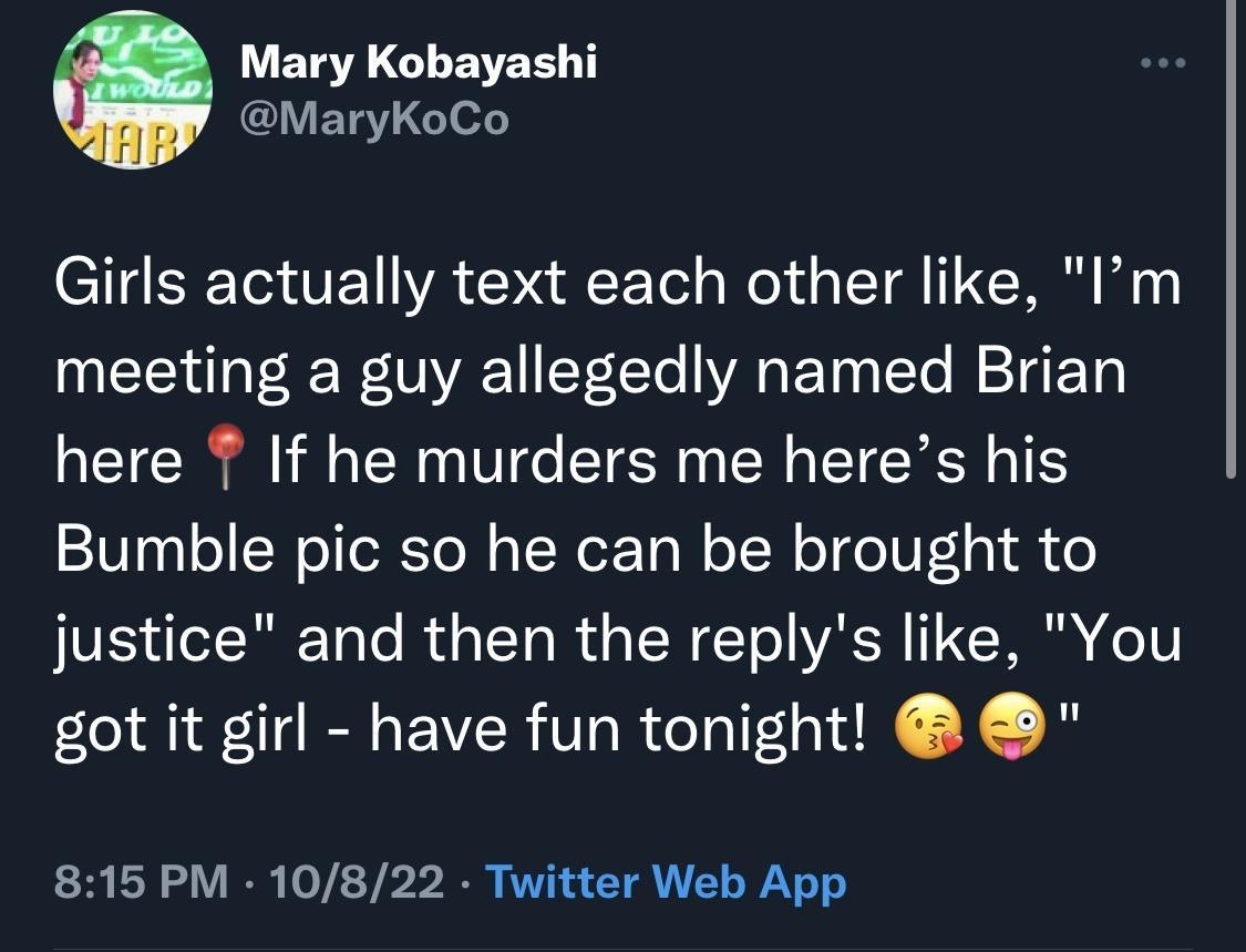 Mary Kobayashi MaryKoCo Girls actually text each other like Im meeting a guy allegedly named Brian here T If he murders me heres his Bumble pic so he can be brought to justice and then the replys like You got it girl have fun tonight 815 PM 10822 Twitter Web App ErALGENERSR A7 Ve IEIERITER SR T 2 QRECE