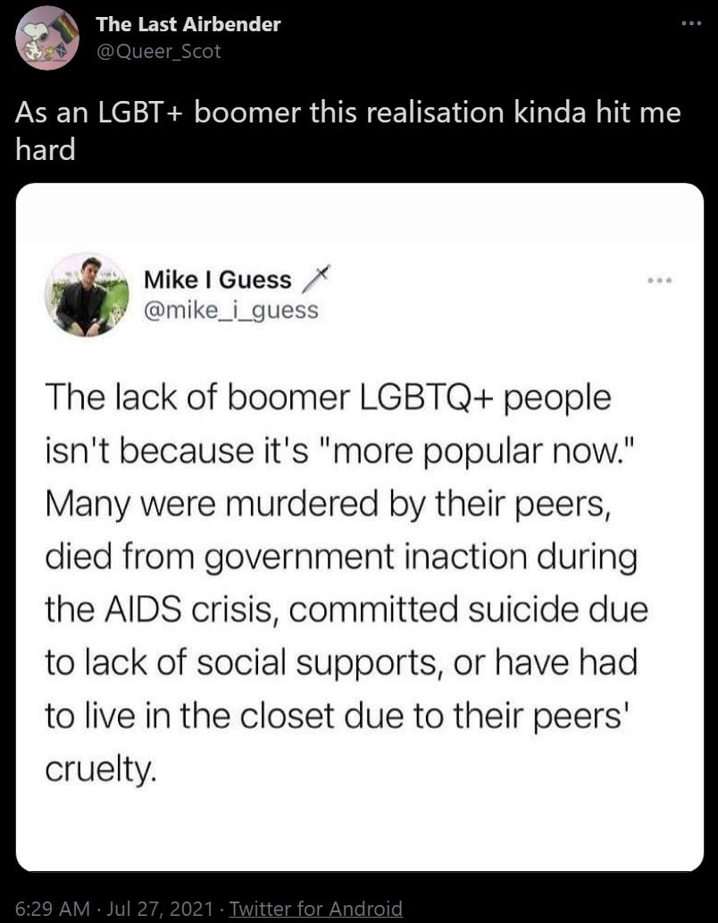 The Last Airbender As an LGBT boomer this realisation kinda hit me ETT q Mike Guess mike_i_guess The lack of boomer LGBTQ people isnt because its more popular now Many were murdered by their peers died from government inaction during the AIDS crisis committed suicide due to lack of social supports or have had to live in the closet due to their peers cruelty