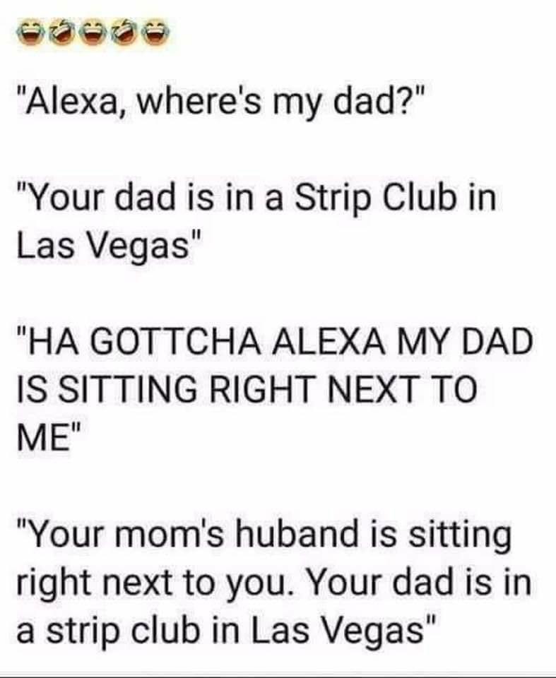 Sdwdw Alexa wheres my dad Your dad is in a Strip Club in Las Vegas HA GOTTCHA ALEXA MY DAD IS SITTING RIGHT NEXT TO ME Your moms huband is sitting right next to you Your dad is in a strip club in Las Vegas