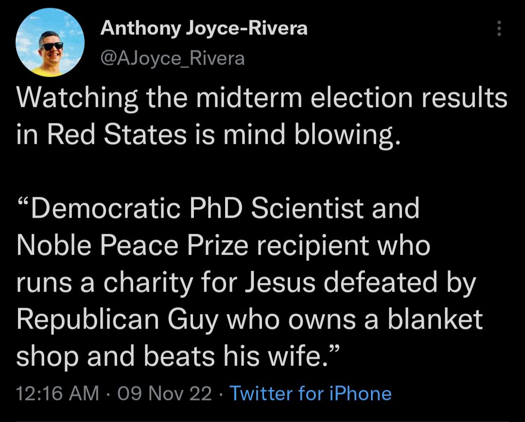 Anthony Joyce Rivera AJoyce Rivera Watching the midterm election results in Red States is mind blowing Democratic PhD Scientist and Noble Peace Prize recipient who runs a charity for Jesus defeated by Republican Guy who owns a blanket shop and beats his wife 1216 AM 09 Nov 22 Twitter for iPhone