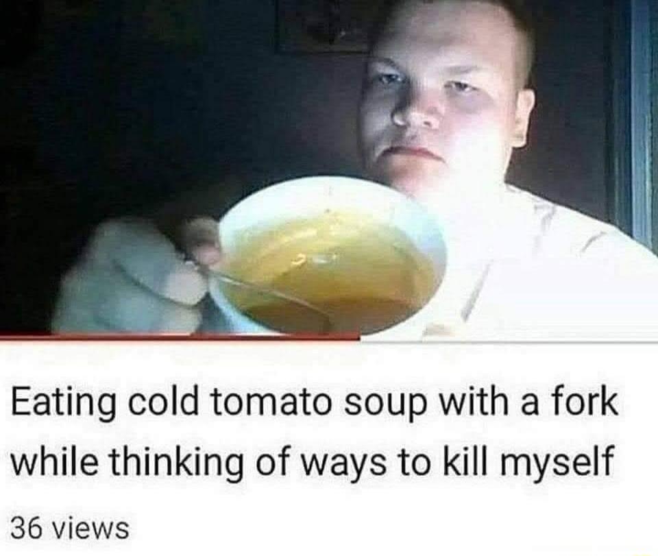 Eating cold tomato soup with a fork while thinking of ways to kill myself