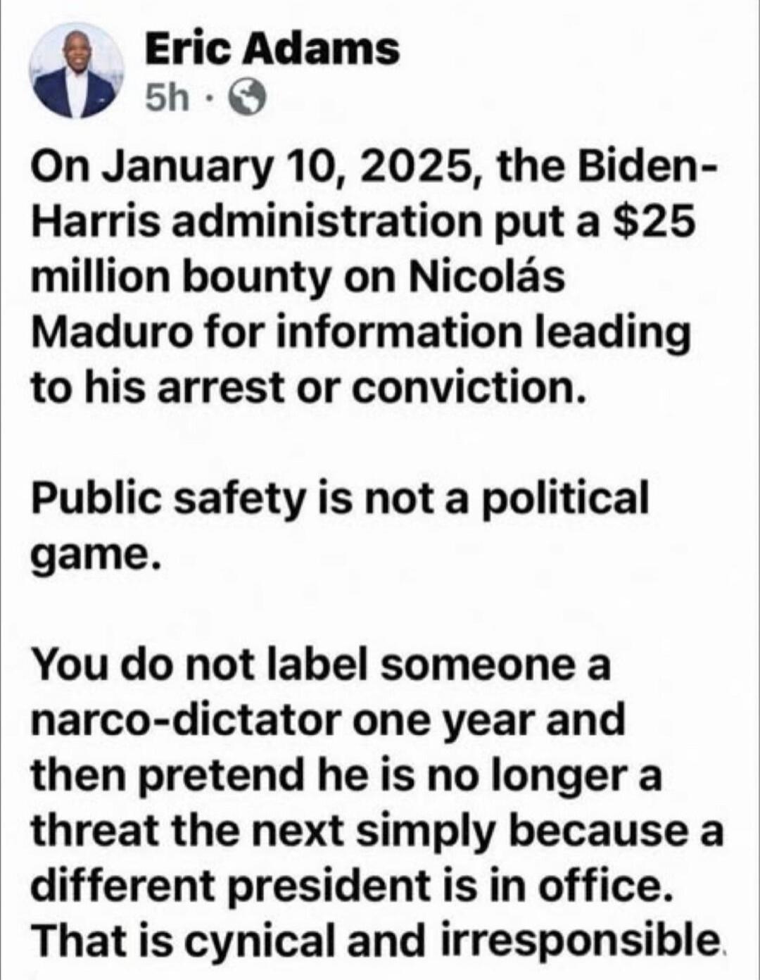 On January 10, 2025, the Biden-Harris administration put a $25 million bounty on Nicolás Maduro for information leading to his arrest or conviction.

Public safety is not a political game.

You do not label someone a narco-dictator one year and then pretend he is no longer a threat the next simply because a different president is in office. That is