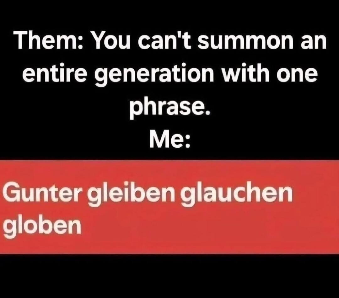 Them: You can't summon an entire generation with one phrase. Me: Gunter gleiben glauchen globen