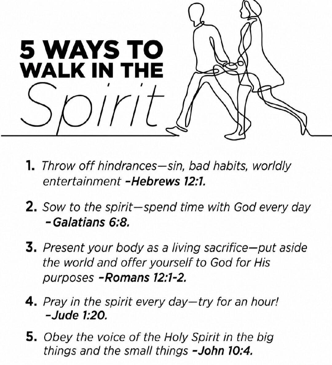 5 WAYS TO WALK IN THE Spirit 1. Throw off hindrances—sin, bad habits, worldly entertainment -Hebrews 12:1. 2. Sow to the spirit—spend time with God every day -Galatians 6:8. 3. Present your body as a living sacrifice—put aside the world and offer yourself to God for His purposes -Romans 12:1-2. 4. Pray in the spirit every day—try for an hour! -Jude