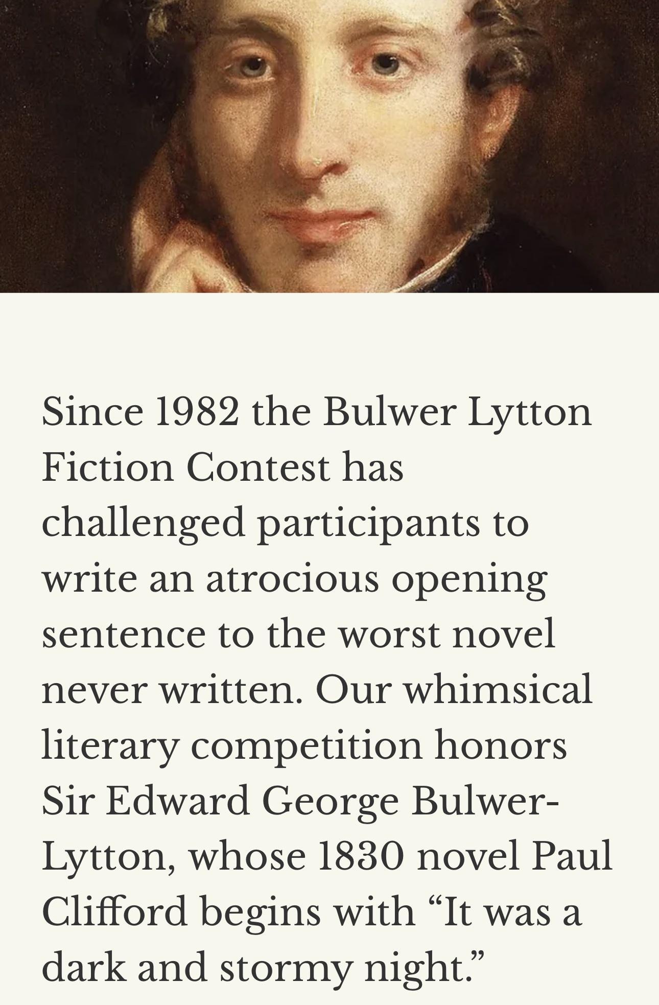Since 1982 the Bulwer Lytton Fiction Contest has challenged participants to write an atrocious opening sentence to the worst novel never written Our whimsical literary competition honors Sir Edward George Bulwer Lytton whose 1830 novel Paul Clifford begins with It was a dark and stormy night