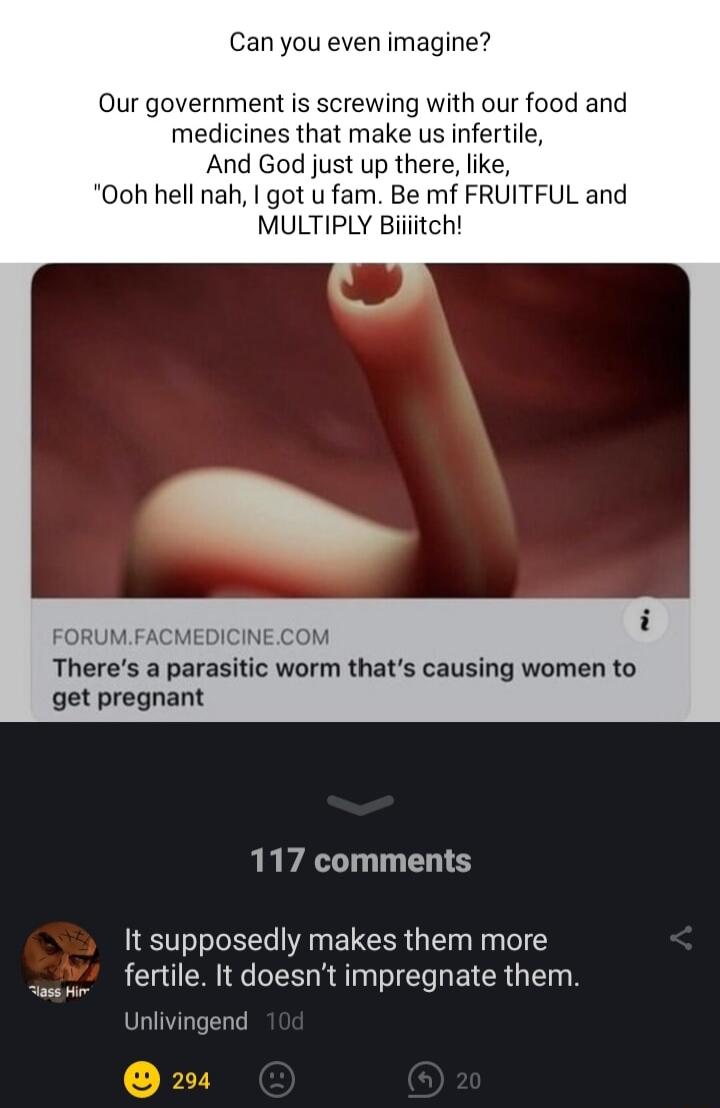 Can you even imagine Our government is screwing with our food and medicines that make us infertile And God just up there like Ooh hell nah got u fam Be mf FRUITFUL and MULTIPLY Biiiitch UMFACMEDICINECOM Theres a parasitic worm thats causing women to get pregnant 117 comments It supposedly makes them more fertile It doesnt impregnate them Unlivingend
