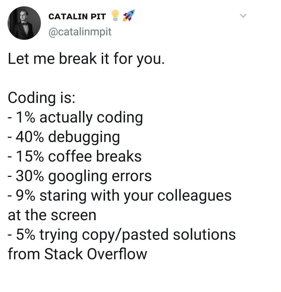 CATALINPIT catalinmpit Let me break it for you Coding is 1 actually coding 40 debugging 15 coffee breaks 30 googling errors 9 staring with your colleagues at the screen 5 trying copypasted solutions from Stack Overflow