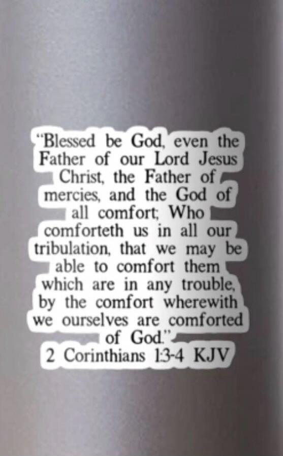 Blessed be God, even the Father of our Lord Jesus Christ, the Father of mercies, and the God of all comfort; Who comforteth us in all our tribulation, that we may be able to comfort them which are in any trouble, by the comfort wherewith we ourselves are comforted of God. 2 Corinthians 1:3-4 KJV