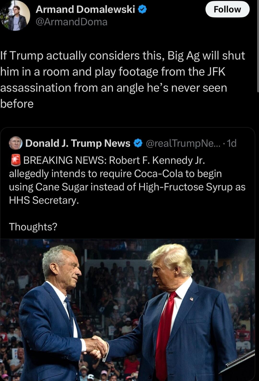 LYUERED L EEE N ArmandDoma If Trump actually considers this Big Ag will shut him in a room and play footage from the JFK assassination from an angle hes never seen before Donald J Trump News realTrumpNe 1d BREAKING NEWS Robert F Kennedy Jr allegedly intends to require Coca Cola to begin using Cane Sugar instead of High Fructose Syrup as HHS Secretary Thoughts w