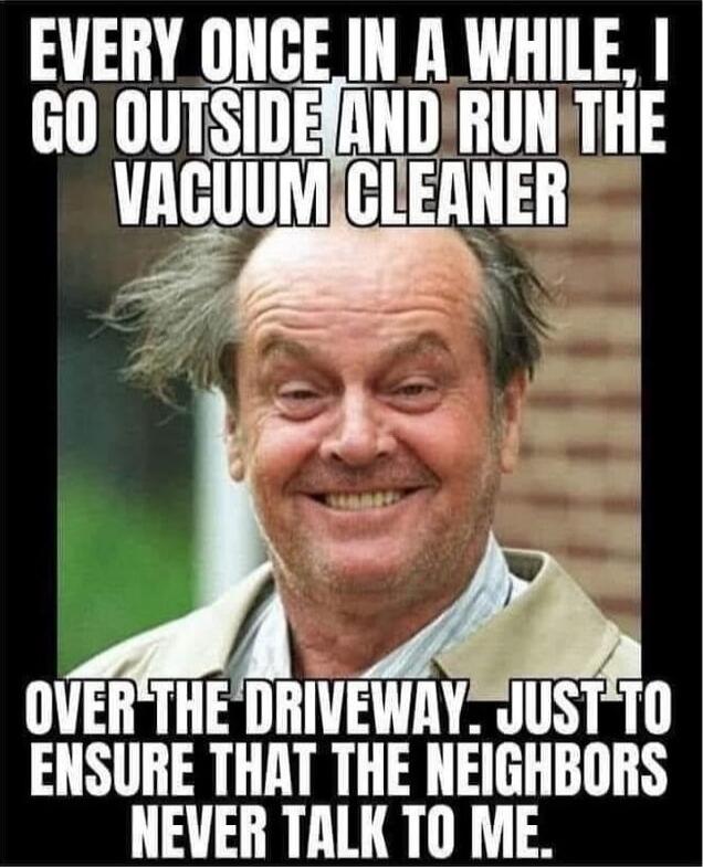 EVERY ONCE IN A WHILE, I GO OUTSIDE AND RUN THE VACUUM CLEANER OVER THE DRIVEWAY. JUST TO ENSURE THAT THE NEIGHBORS NEVER TALK TO ME.
