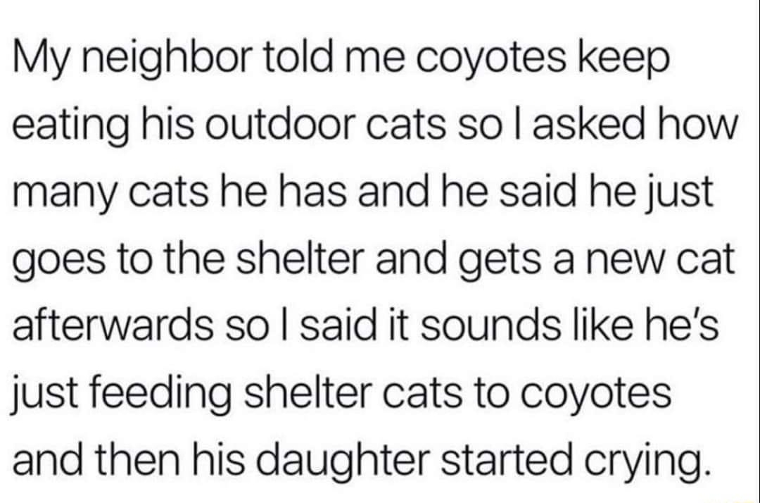 My neighbor told me coyotes keep eating his outdoor cats so asked how many cats he has and he said he just goes to the shelter and gets a new cat afterwards so said it sounds like hes just feeding shelter cats to coyotes and then his daughter started crying