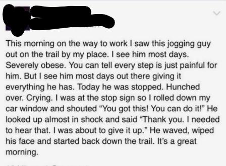 This morning on the way to work saw this jogging guy out on the trail by my place see him most days Severely obese You can tell every step s just painful for him But see him most days out there giving it everything he has Today he was stopped Hunched over Crying was at the stop sign so rolled down my car window and shouted You got this You can do iti He looked up almost in shock and said Thank you