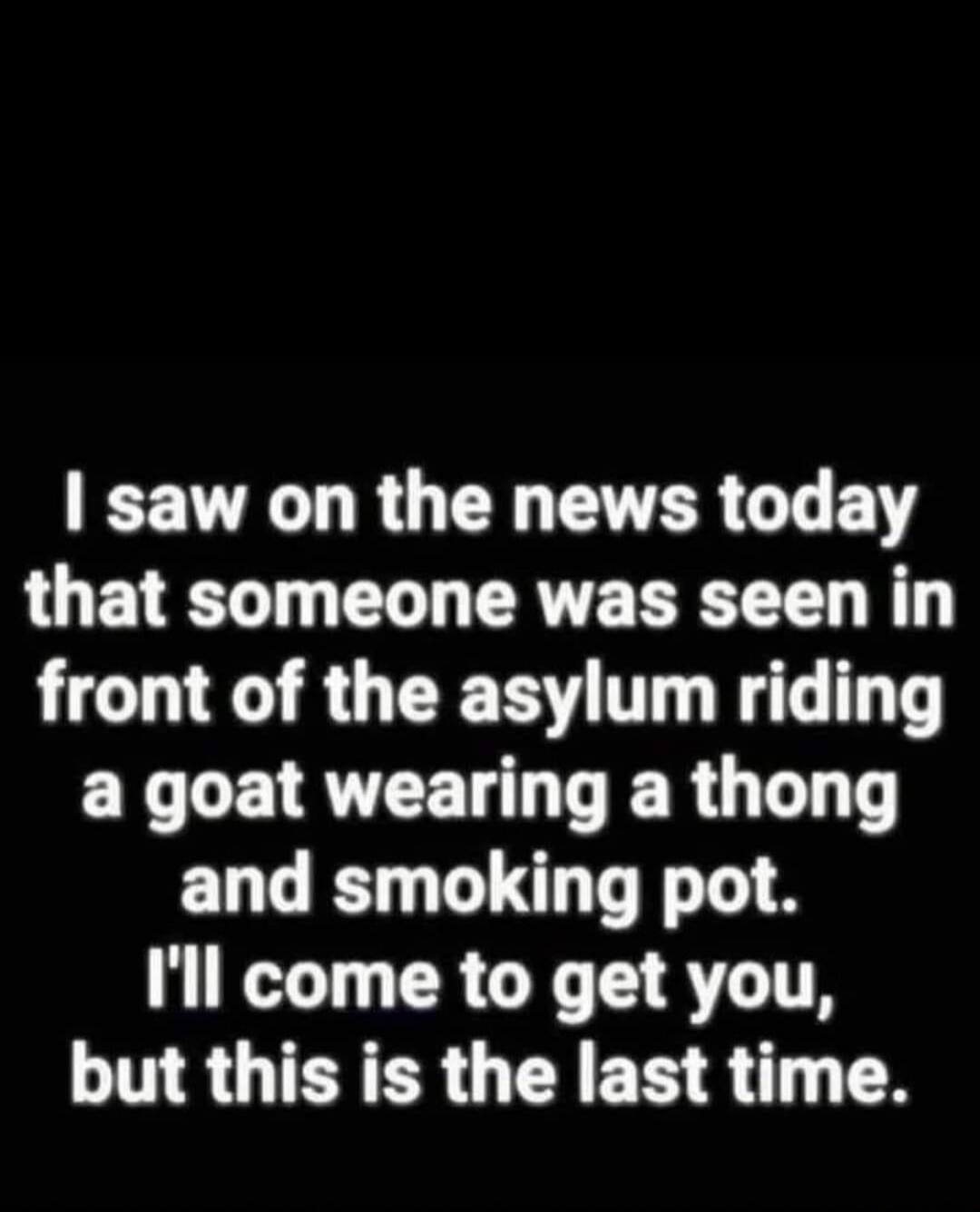 I saw on the news today that someone was seen in front of the asylum riding a goat wearing a thong and smoking pot. I'll come to get you, but this is the last time.