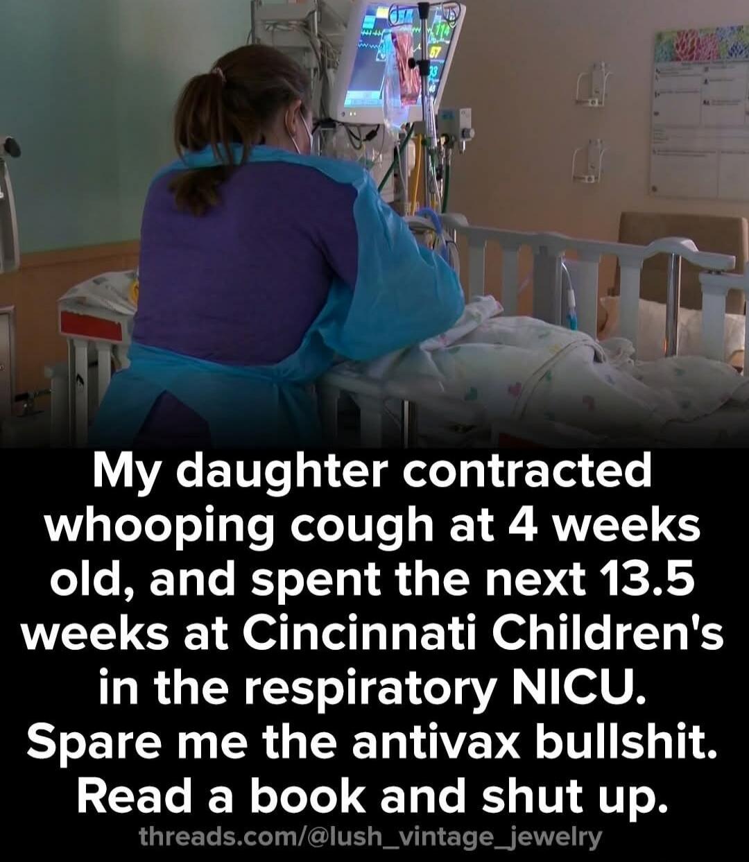 My daughter contracted whooping cough at 4 weeks old, and spent the next 13.5 weeks at Cincinnati Children's in the respiratory NICU. Spare me the antivax bullshit. Read a book and shut up.