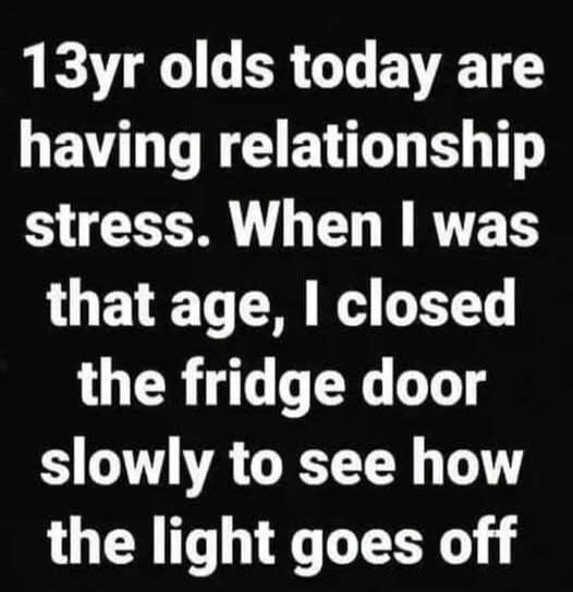 13yr olds today are having relationship stress. When I was that age, I closed the fridge door slowly to see how the light goes off