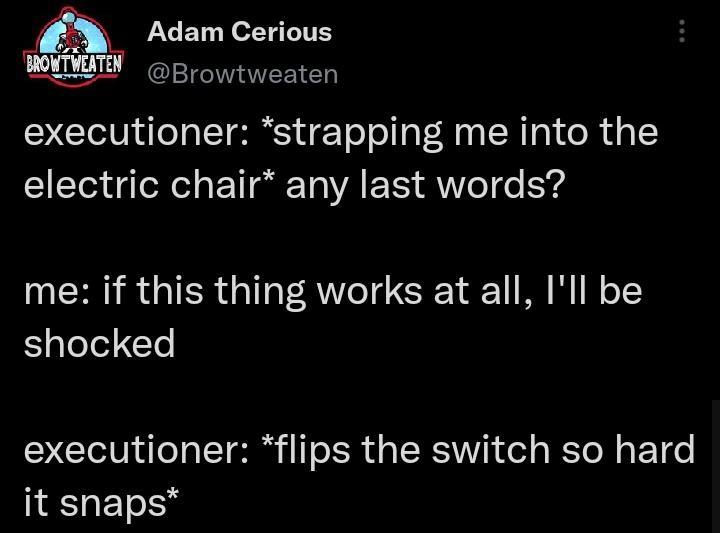 m JACET N ol YG LT BROY IEm Browtweaten executioner strapping me into the electric chair any last words me if this thing works at all Ill be shocked executioner flips the switch so hard it snaps