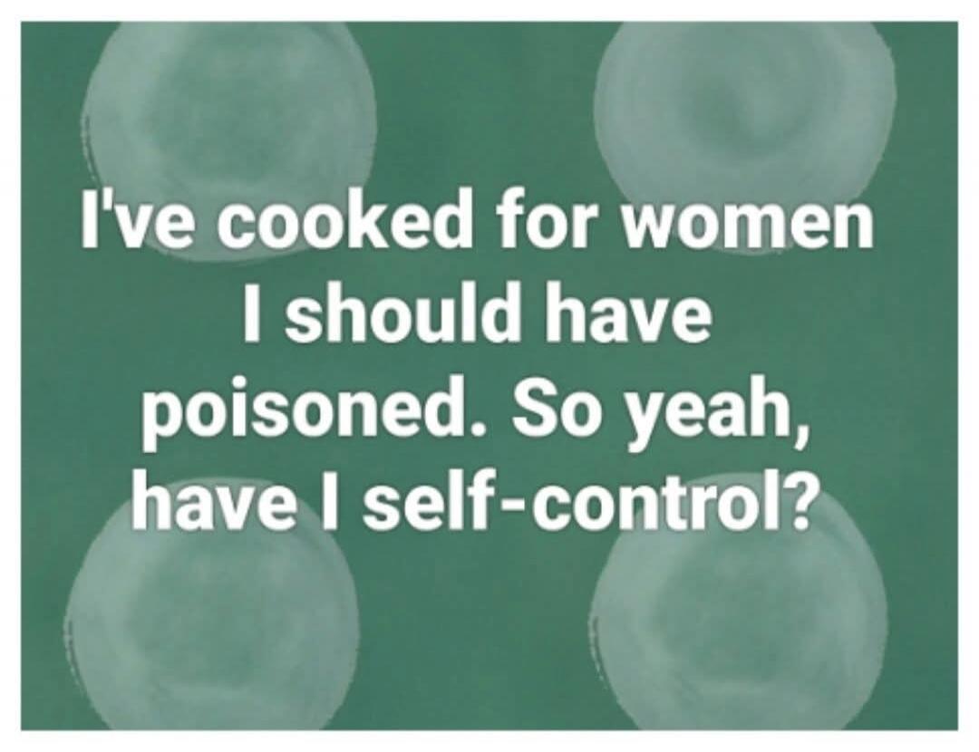 I've cooked for women I should have poisoned. So yeah, have I self-control?