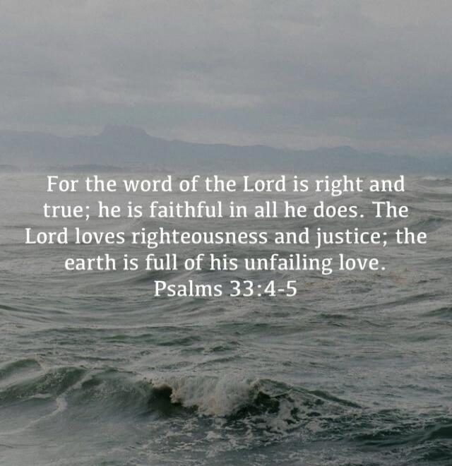 For the word of the Lord is right and true; he is faithful in all he does. The Lord loves righteousness and justice; the earth is full of his unfailing love. Psalms 33:4-5