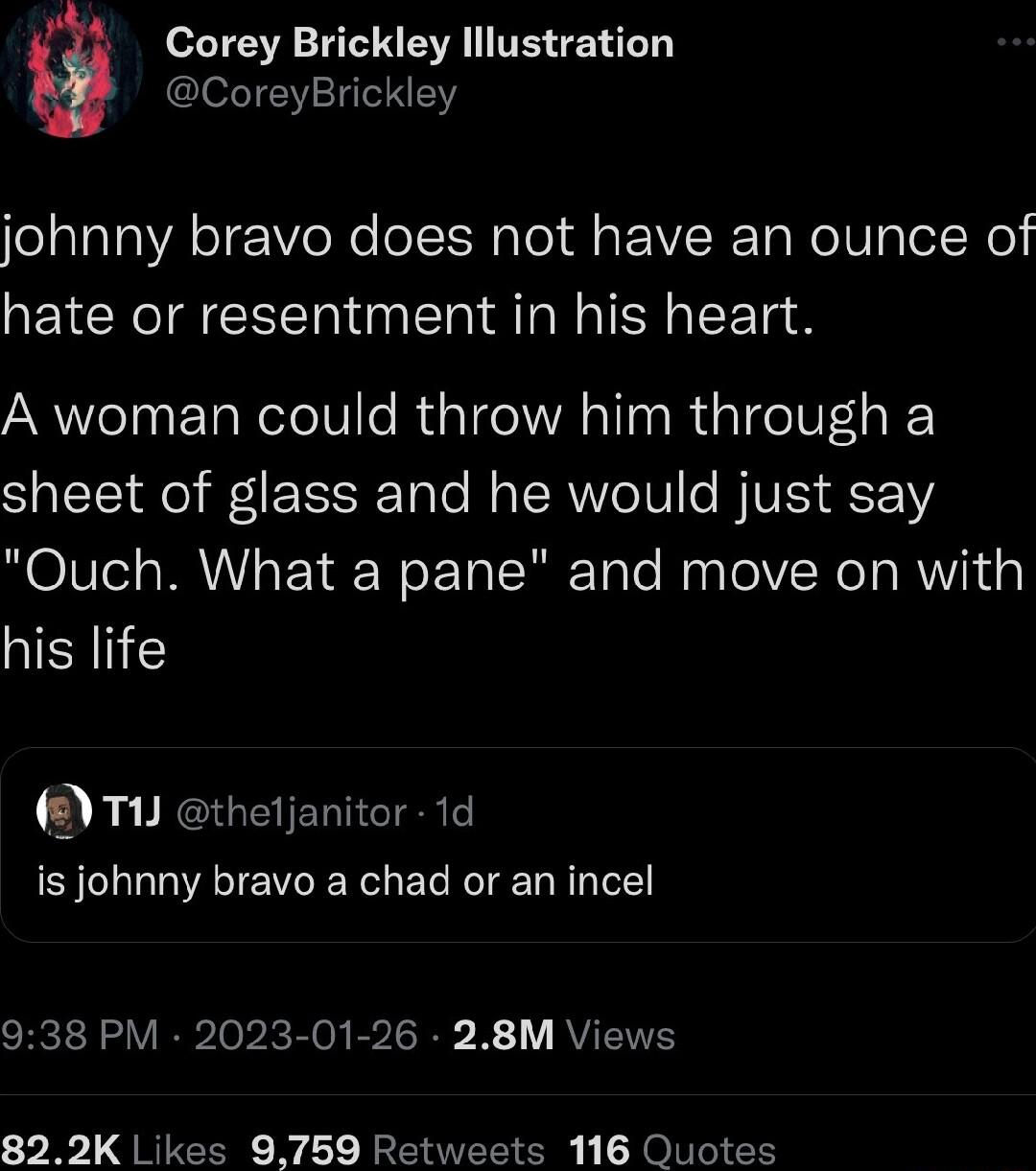 Corey Brickley lllustration CoreyBrickley johnny bravo does not have an ounce of hate or resentment in his heart A woman could throw him through a sheet of glass and he would just say Ouch What a pane and move on with his life T1 thetjanitor 1d is johnny bravo a chad or an incel 938 PM 2023 01 26 28M Views 822K Likes 9759 Retweets 116 Quotes