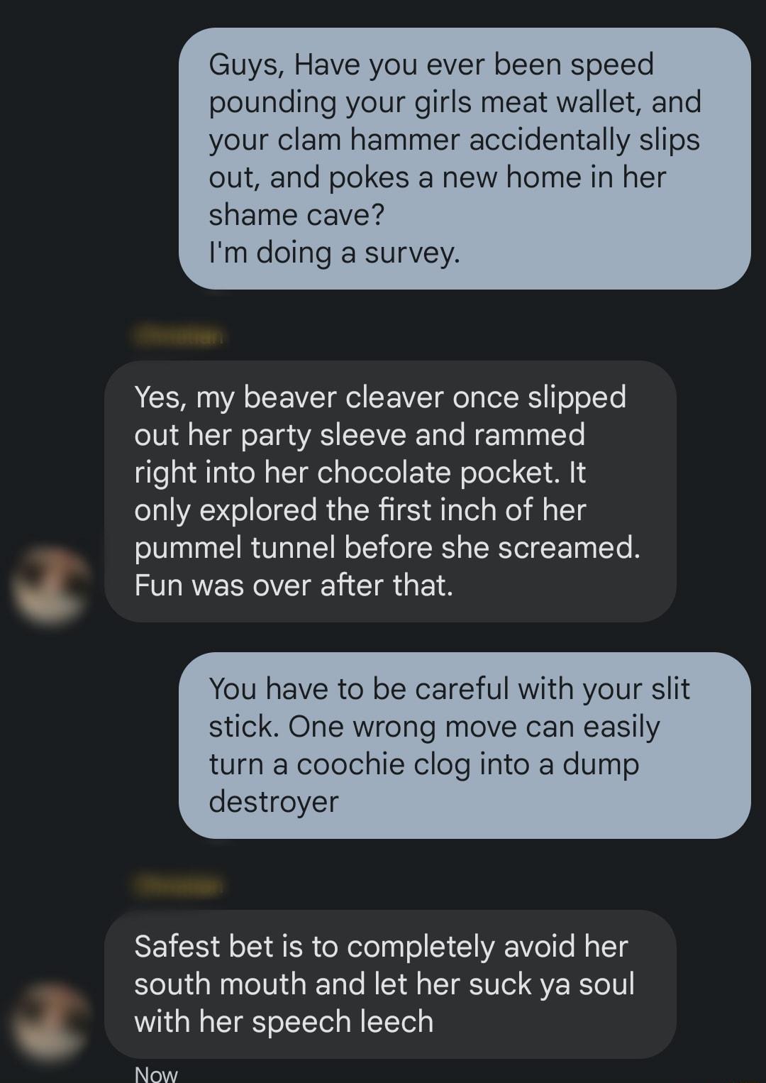 Guys Have you ever been speed pounding your girls meat wallet and your clam hammer accidentally slips out and pokes a new home in her shame cave Im doing a survey Yes my beaver cleaver once slipped out her party sleeve and rammed right into her chocolate pocket It only explored the first inch of her pummel tunnel before she screamed Fun was over after that You have to be careful with your slit sti