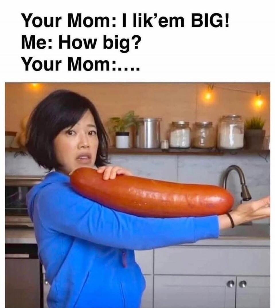 Your Mom: I lik'em BIG! Me: How big? Your Mom:....