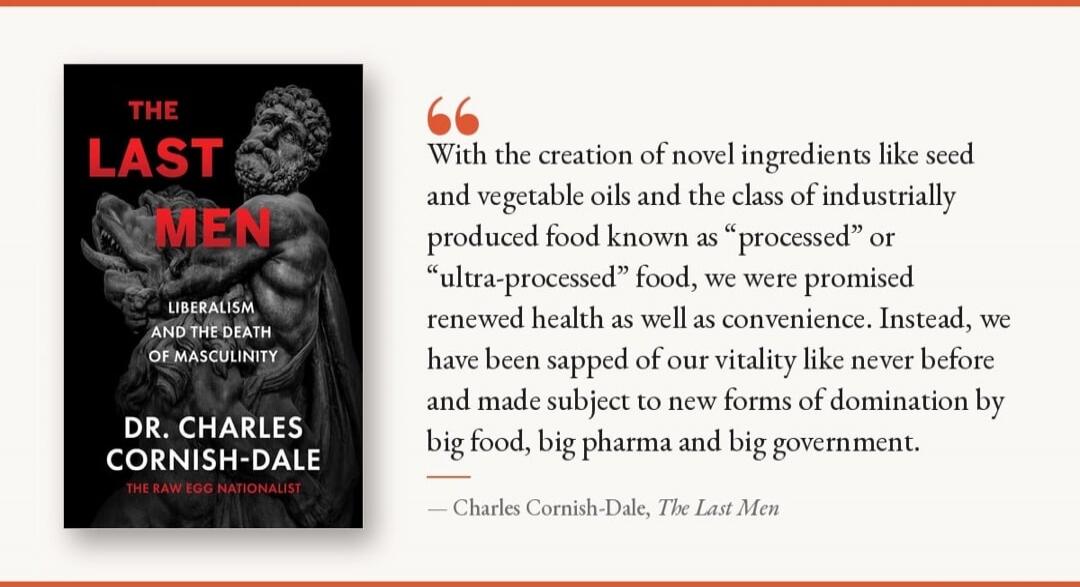 THE LAST MEN LIBERALISM AND THE DEATH OF MASCULINITY DR. CHARLES CORNISH-DALE THE RAW EGG NATIONALIST With the creation of novel ingredients like seed and vegetable oils and the class of industrially produced food known as processed or ultra-processed food, we were promised renewed health as well as convenience. Instead, we have been sapped of our 