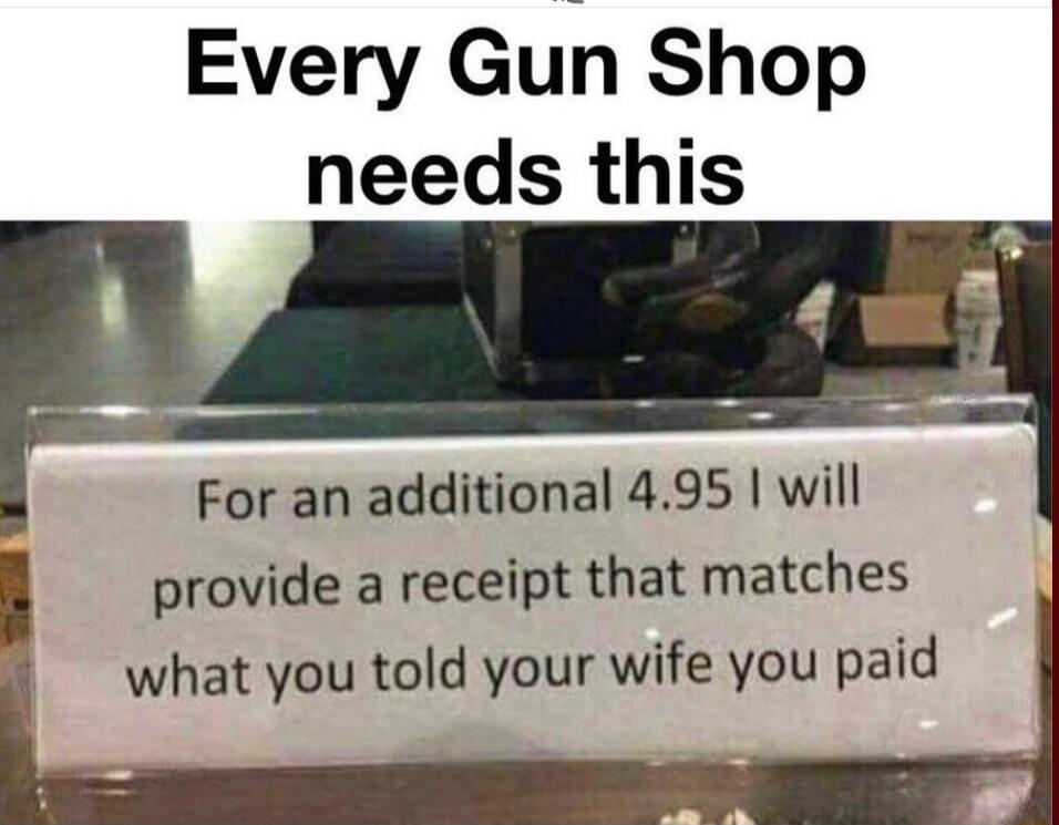 Every Gun Shop needs this
For an additional 4.95 I will provide a receipt that matches what you told your wife you paid