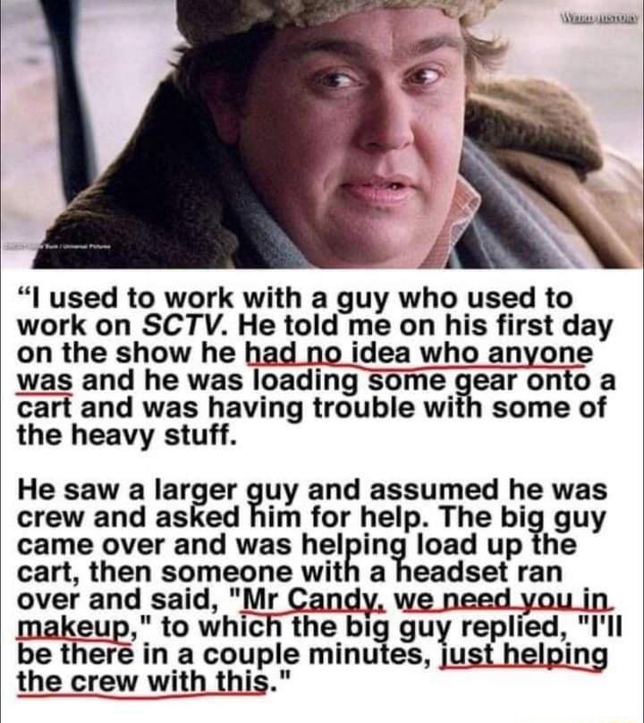 l used to work with a guy who used to work on SCTV He told me on his first day on the show he had no idea who anyone was and he was loading Some gear onto a cart and was having trouble with some of the heavy stuff He saw a larger Iuy and assumed he was crew and asked him for help The bi guy came over and was helin load up the cart then someone with a headset ran over and said Mr Candy we need you 