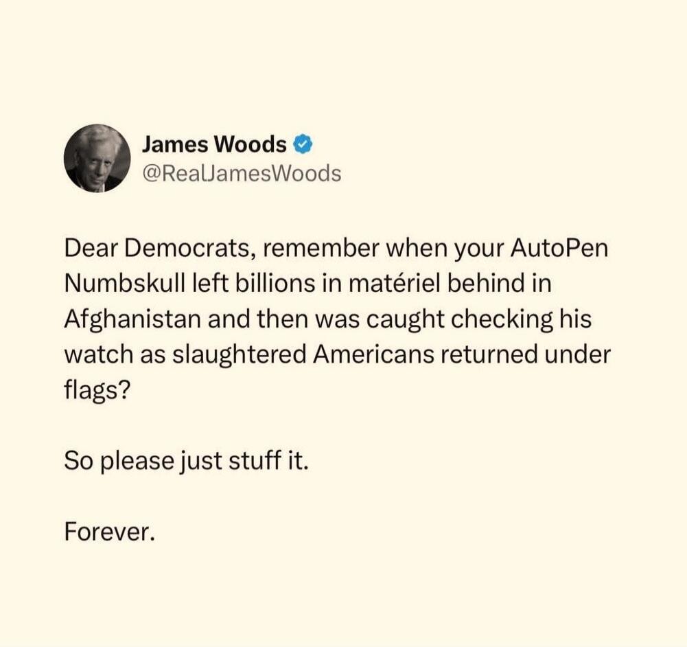 James Woods @RealJamesWoods Dear Democrats, remember when your AutoPen Numbskull left billions in matériel behind in Afghanistan and then was caught checking his watch as slaughtered Americans returned under flags? So please just stuff it. Forever.